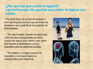 ¿Por qué hay que cuidar la higiene?
Los motivos por los que hay que cuidar la higiene son
varios:
* Por salud física. Un exceso de suciedad o
una mala limpieza provocan que aumenten los
gérmenes y eso puede llevar a la aparición de
enfermedades.
* Por salud mental. Cuando uno está limpio
y libre de olores desagradables se siente
mucho más seguro de sí mismo y eso, sobre
todo durante la adolescencia, es muy
importante para las relaciones sociales.

* Por estética. La imagen personal es
importante y una buena higiene es
imprescindible para mantenerla.

 