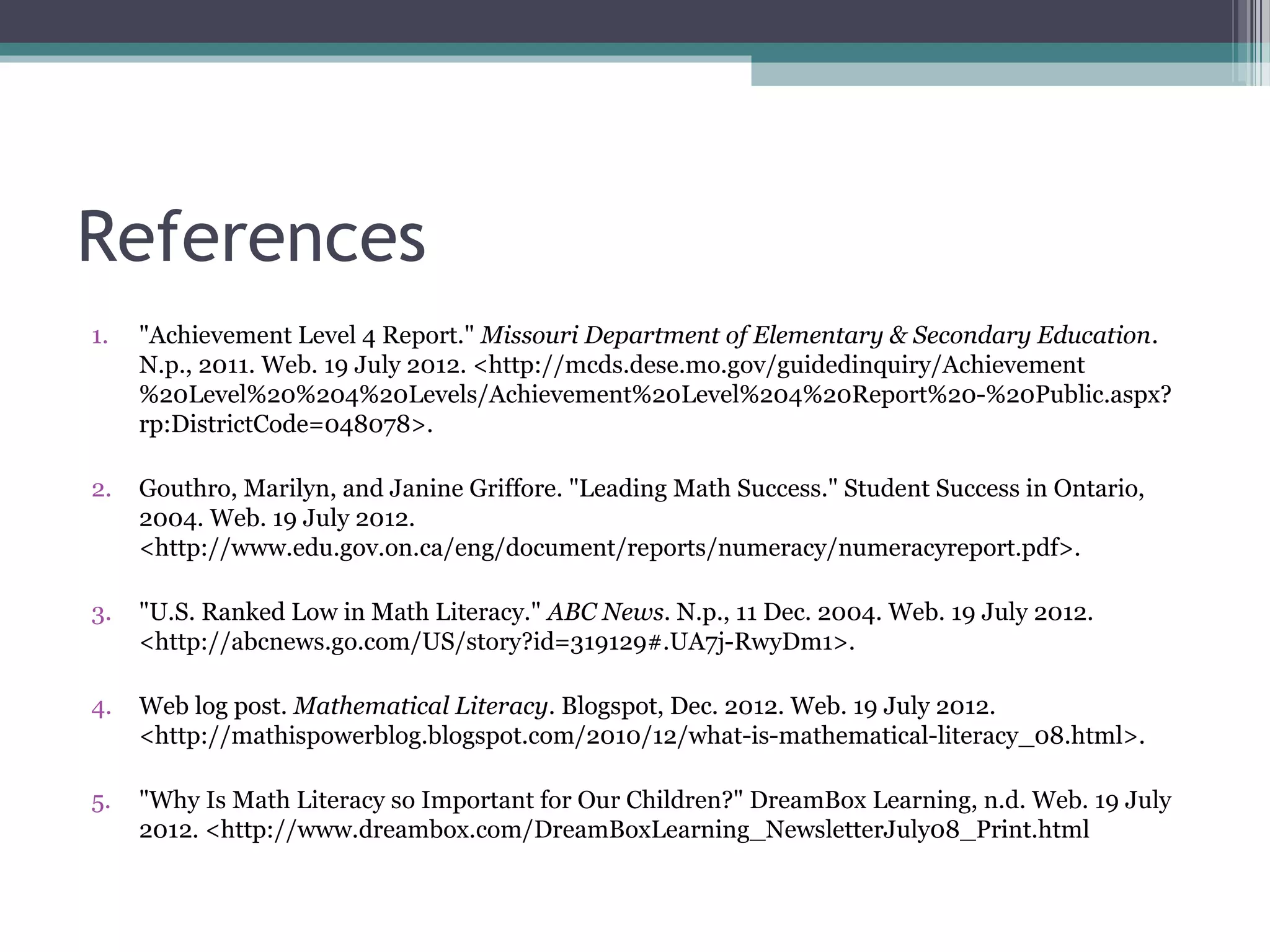 References
1.   "Achievement Level 4 Report." Missouri Department of Elementary & Secondary Education.
     N.p., 2011. Web. 19 July 2012. <http://mcds.dese.mo.gov/guidedinquiry/Achievement
     %20Level%20%204%20Levels/Achievement%20Level%204%20Report%20-%20Public.aspx?
     rp:DistrictCode=048078>.

2.   Gouthro, Marilyn, and Janine Griffore. "Leading Math Success." Student Success in Ontario,
     2004. Web. 19 July 2012.
     <http://www.edu.gov.on.ca/eng/document/reports/numeracy/numeracyreport.pdf>.

3.   "U.S. Ranked Low in Math Literacy." ABC News. N.p., 11 Dec. 2004. Web. 19 July 2012.
     <http://abcnews.go.com/US/story?id=319129#.UA7j-RwyDm1>.

4.   Web log post. Mathematical Literacy. Blogspot, Dec. 2012. Web. 19 July 2012.
     <http://mathispowerblog.blogspot.com/2010/12/what-is-mathematical-literacy_08.html>.

5.   "Why Is Math Literacy so Important for Our Children?" DreamBox Learning, n.d. Web. 19 July
     2012. <http://www.dreambox.com/DreamBoxLearning_NewsletterJuly08_Print.html
 
