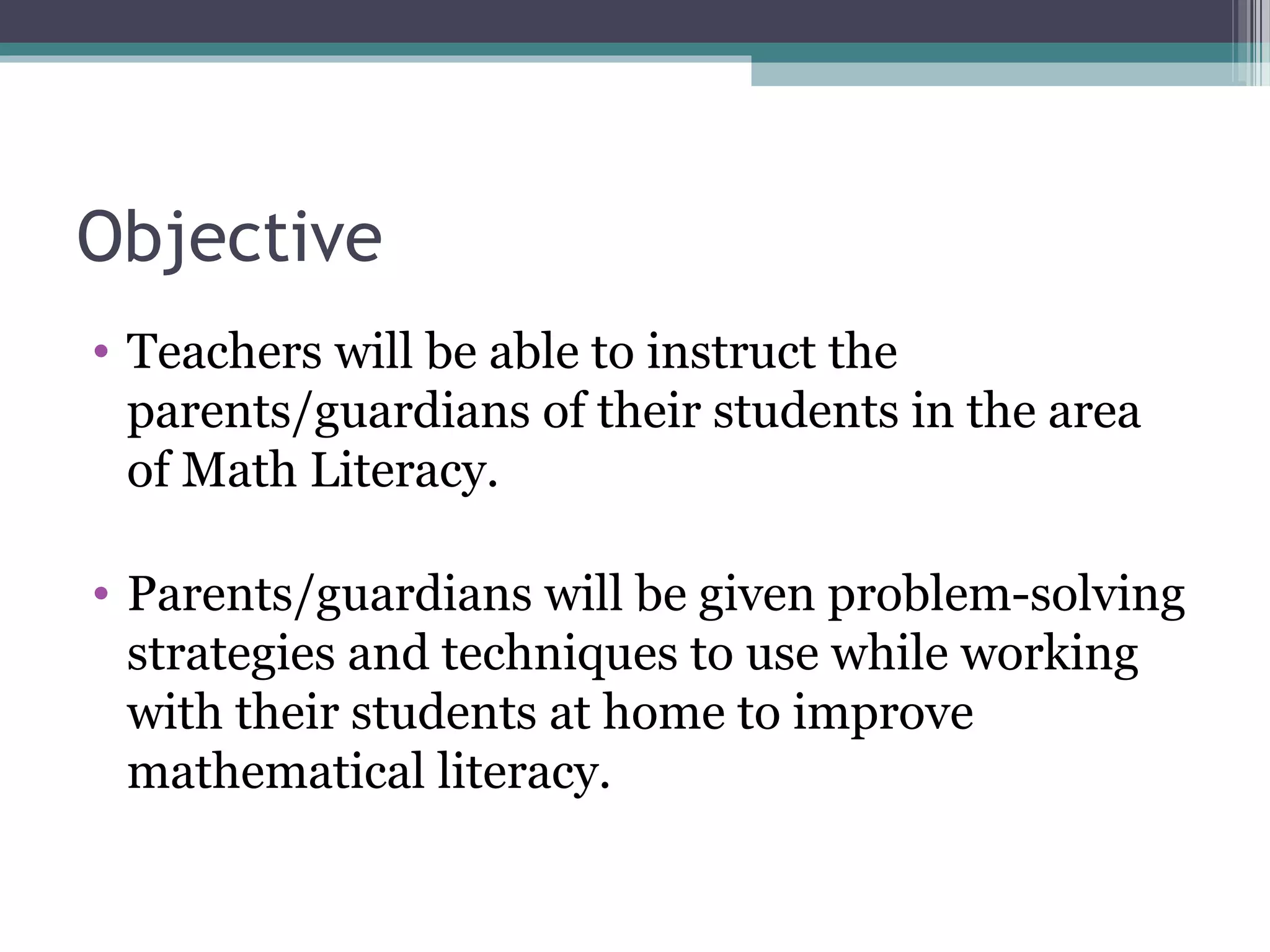 Objective
• Teachers will be able to instruct the
  parents/guardians of their students in the area
  of Math Literacy.

• Parents/guardians will be given problem-solving
  strategies and techniques to use while working
  with their students at home to improve
  mathematical literacy.
 