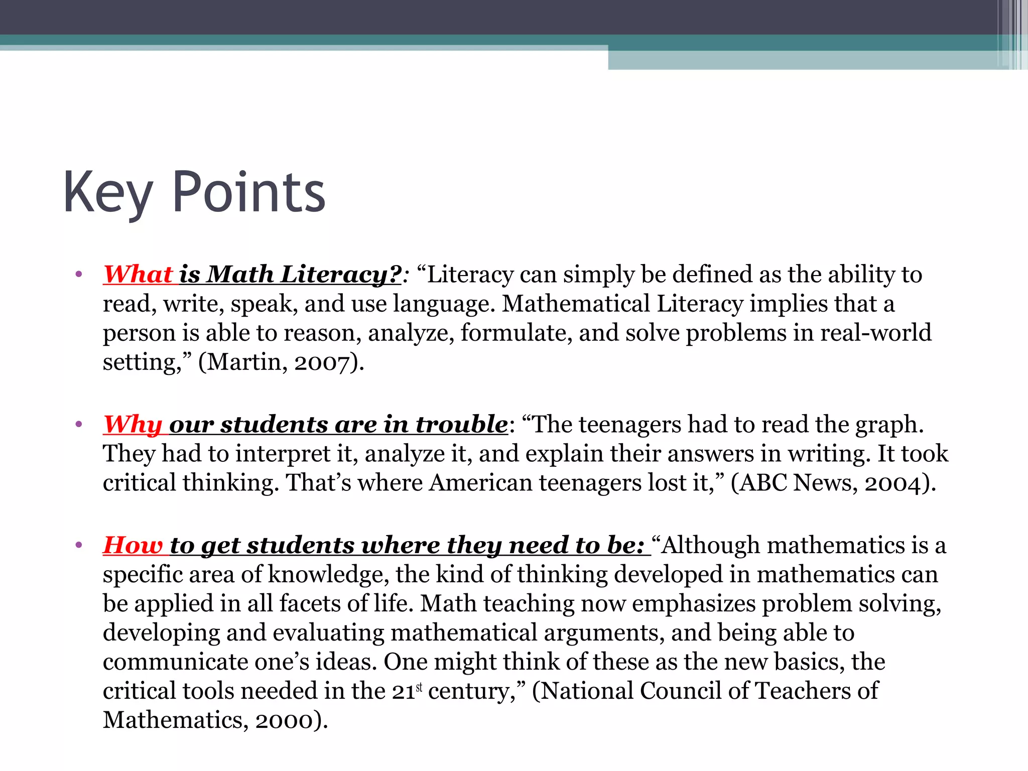 Key Points
• What is Math Literacy?: “Literacy can simply be defined as the ability to
  read, write, speak, and use language. Mathematical Literacy implies that a
  person is able to reason, analyze, formulate, and solve problems in real-world
  setting,” (Martin, 2007).

• Why our students are in trouble: “The teenagers had to read the graph.
  They had to interpret it, analyze it, and explain their answers in writing. It took
  critical thinking. That’s where American teenagers lost it,” (ABC News, 2004).

• How to get students where they need to be: “Although mathematics is a
  specific area of knowledge, the kind of thinking developed in mathematics can
  be applied in all facets of life. Math teaching now emphasizes problem solving,
  developing and evaluating mathematical arguments, and being able to
  communicate one’s ideas. One might think of these as the new basics, the
  critical tools needed in the 21st century,” (National Council of Teachers of
  Mathematics, 2000).
 
