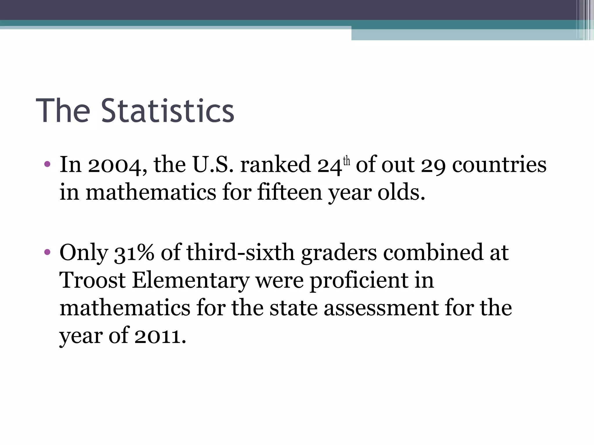 The Statistics
• In 2004, the U.S. ranked 24th of out 29 countries
  in mathematics for fifteen year olds.

• Only 31% of third-sixth graders combined at
  Troost Elementary were proficient in
  mathematics for the state assessment for the
  year of 2011.
 