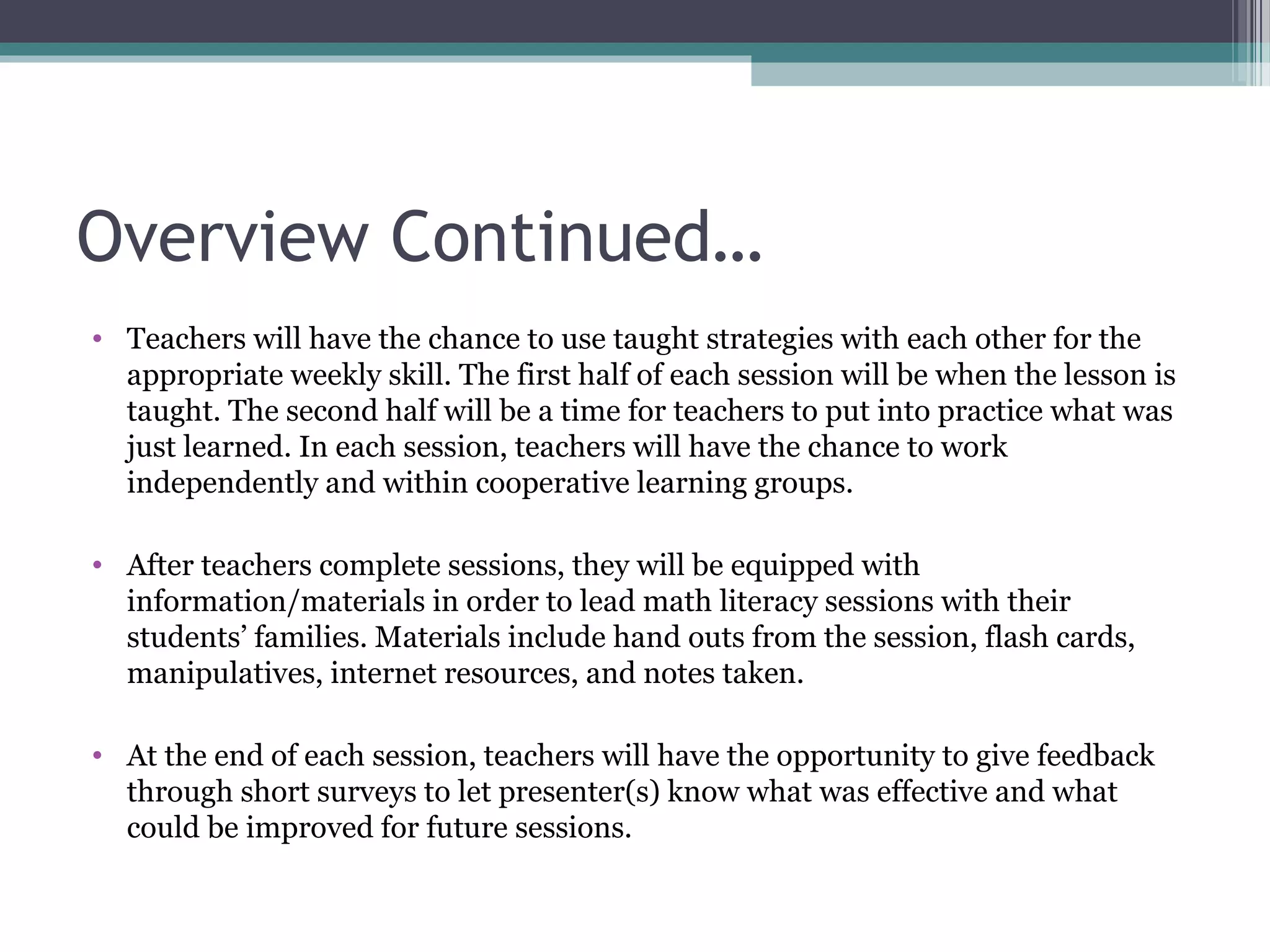 Overview Continued…
• Teachers will have the chance to use taught strategies with each other for the
  appropriate weekly skill. The first half of each session will be when the lesson is
  taught. The second half will be a time for teachers to put into practice what was
  just learned. In each session, teachers will have the chance to work
  independently and within cooperative learning groups.

• After teachers complete sessions, they will be equipped with
  information/materials in order to lead math literacy sessions with their
  students’ families. Materials include hand outs from the session, flash cards,
  manipulatives, internet resources, and notes taken.

• At the end of each session, teachers will have the opportunity to give feedback
  through short surveys to let presenter(s) know what was effective and what
  could be improved for future sessions.
 