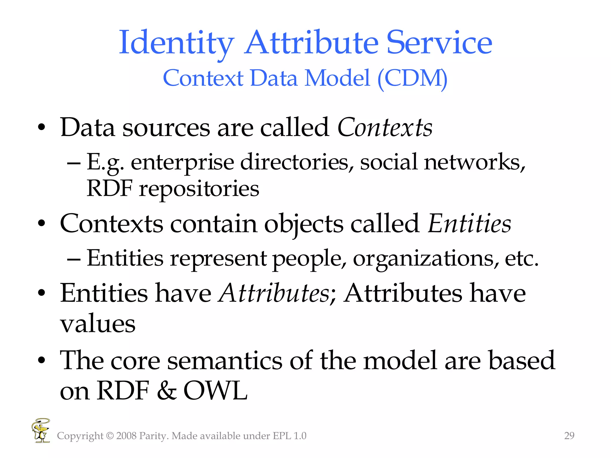 Identity Attribute Service Context Data Model (CDM) Data sources are called  Contexts E.g. enterprise directories, social networks, RDF repositories Contexts contain objects called  Entities Entities represent people, organizations, etc. Entities have  Attributes ; Attributes have values The core semantics of the model are based on RDF & OWL Copyright © 2008 Parity. Made available under EPL 1.0 