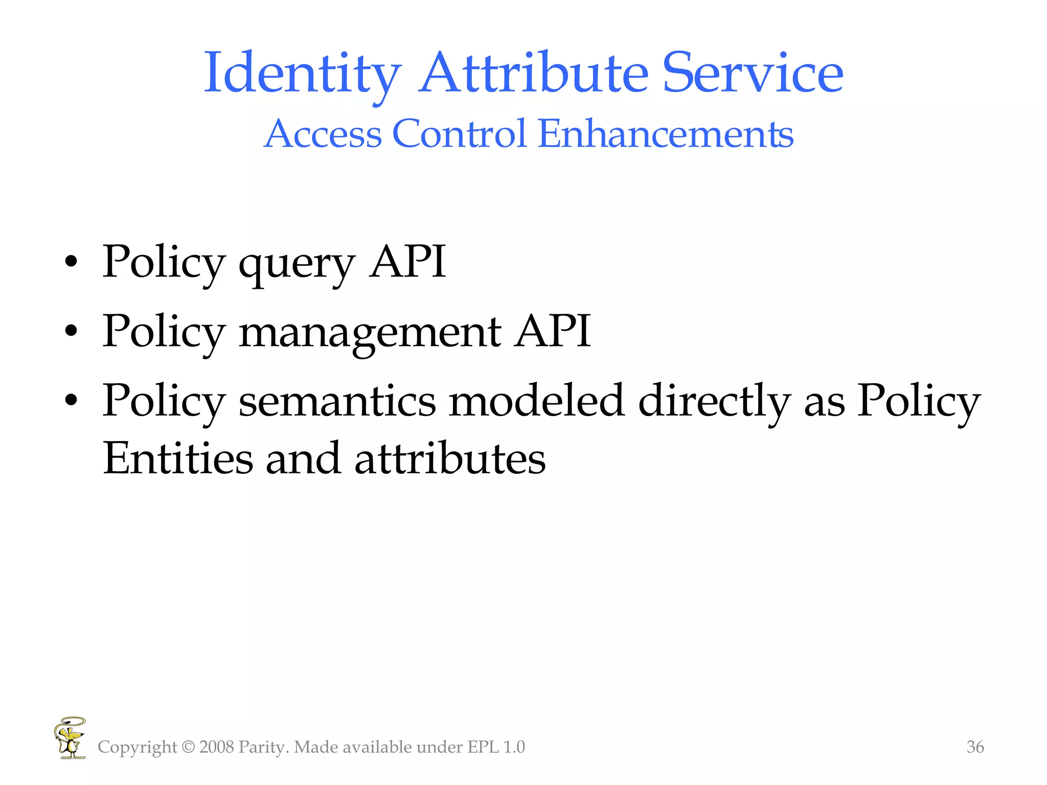 Identity Attribute Service  Access Control Enhancements Policy query API Policy management API Policy semantics modeled directly as Policy Entities and attributes Copyright © 2008 Parity. Made available under EPL 1.0 