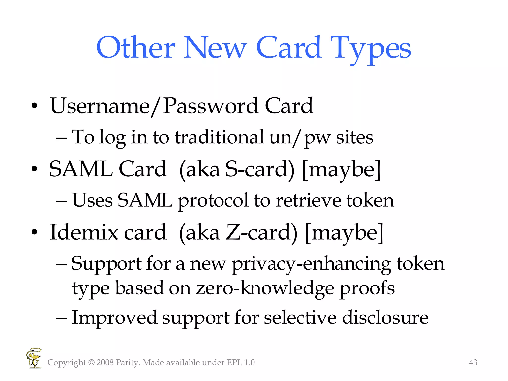 Other New Card Types Username/Password Card To log in to traditional un/pw sites SAML Card  (aka S-card) [maybe] Uses SAML protocol to retrieve token Idemix card  (aka Z-card) [maybe] Support for a new privacy-enhancing token type based on zero-knowledge proofs Improved support for selective disclosure  Copyright © 2008 Parity. Made available under EPL 1.0 