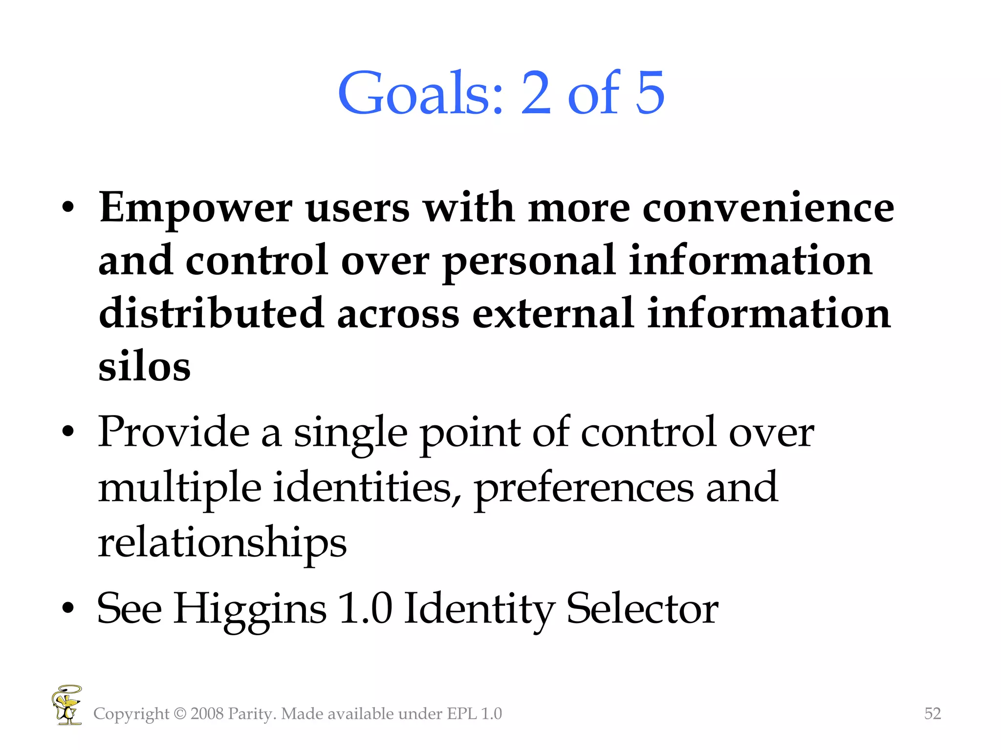 Goals: 2 of 5 Empower users with more convenience and control over personal information distributed across external information silos  Provide a single point of control over multiple identities, preferences and relationships See Higgins 1.0 Identity Selector Copyright © 2008 Parity. Made available under EPL 1.0 