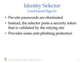Identity Selector Card-based Sign-in Per-site passwords are eliminated Instead, the selector posts a security token that is validated by the relying site Provides some anti-phishing protection Copyright © 2008 Parity. Made available under EPL 1.0 