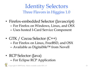 Identity Selectors Three Flavors in Higgins 1.0 Firefox-embedded Selector (Javascript) For Firefox on Windows, Linux, and OSX  Uses hosted I-Card Service Component GTK / Cocoa Selector (C++) For Firefox on Linux, FreeBSD, and OSX Available as DigitalMe™ from Novell RCP Selector (Java) For Eclipse RCP Application Copyright © 2008 Parity. Made available under EPL 1.0 