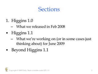 Sections Higgins 1.0 What we released in Feb 2008 Higgins 1.1 What we’re working on (or in some cases just thinking about) for June 2009 Beyond Higgins 1.1 Copyright © 2008 Parity. Made available under EPL 1.0 