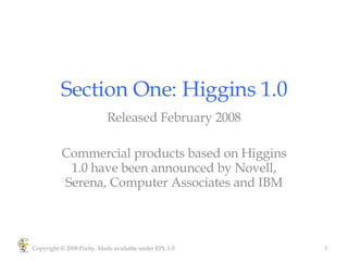Section One: Higgins 1.0 Released February 2008 Commercial products based on Higgins 1.0 have been announced by Novell, Serena, Computer Associates and IBM Copyright © 2008 Parity. Made available under EPL 1.0 