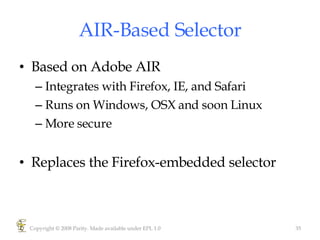 AIR-Based Selector Based on Adobe AIR Integrates with Firefox, IE, and Safari Runs on Windows, OSX and soon Linux More secure Replaces the Firefox-embedded selector Copyright © 2008 Parity. Made available under EPL 1.0 