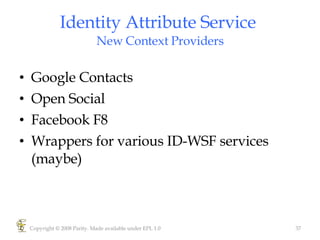 Identity Attribute Service  New Context Providers Google Contacts Open Social Facebook F8  Wrappers for various ID-WSF services (maybe)  Copyright © 2008 Parity. Made available under EPL 1.0 