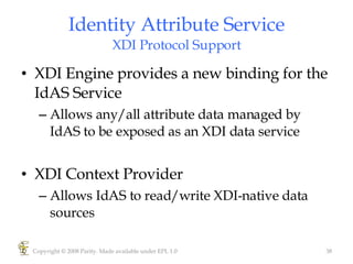 Identity Attribute Service XDI Protocol Support XDI Engine provides a new binding for the IdAS Service Allows any/all attribute data managed by IdAS to be exposed as an XDI data service XDI Context Provider Allows IdAS to read/write XDI-native data sources Copyright © 2008 Parity. Made available under EPL 1.0 