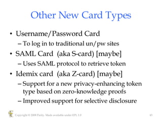 Other New Card Types Username/Password Card To log in to traditional un/pw sites SAML Card  (aka S-card) [maybe] Uses SAML protocol to retrieve token Idemix card  (aka Z-card) [maybe] Support for a new privacy-enhancing token type based on zero-knowledge proofs Improved support for selective disclosure  Copyright © 2008 Parity. Made available under EPL 1.0 