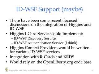 ID-WSF Support (maybe) There have been some recent, focused discussions on the integration of Higgins and ID-WSF Higgins I-Card Service could implement: ID-WSF Discovery Service ID-WSF Authentication Service (I think) Higgins Context Providers would be written for various ID-WSF services Integration with R-Cards and XRDS Would rely on the OpenLiberty.org code base Copyright © 2008 Parity. Made available under EPL 1.0 