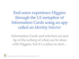End-users experience Higgins through the UI metaphor of Information Cards using an app called an  Identity Selector Information Cards and selectors are just tip of the iceberg of what can be done with Higgins, but it’s a place to start… Copyright © 2008 Parity. Made available under EPL 1.0 