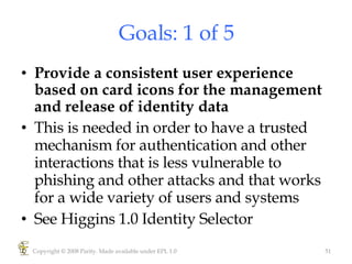 Goals: 1 of 5 Provide a consistent user experience based on card icons for the management and release of identity data This is needed in order to have a trusted mechanism for authentication and other interactions that is less vulnerable to phishing and other attacks and that works for a wide variety of users and systems See Higgins 1.0 Identity Selector Copyright © 2008 Parity. Made available under EPL 1.0 