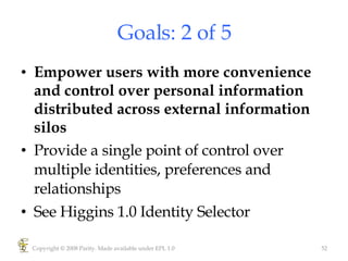 Goals: 2 of 5 Empower users with more convenience and control over personal information distributed across external information silos  Provide a single point of control over multiple identities, preferences and relationships See Higgins 1.0 Identity Selector Copyright © 2008 Parity. Made available under EPL 1.0 
