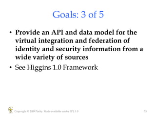 Goals: 3 of 5 Provide an API and data model for the virtual integration and federation of identity and security information from a wide variety of sources See Higgins 1.0 Framework Copyright © 2008 Parity. Made available under EPL 1.0 