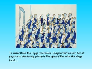 <ul><li>To understand the Higgs mechanism, imagine that a room full of physicists chattering quietly is like space filled ...