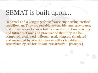 SEMAT is built upon...
"a Kernel and a Language for software engineering method
specification. They are scalable, extensib...