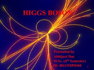 HIGGS BOSON
Presented by
Abhijeet Das
M.Sc. (4th Semester)
ID- BS13MP0360 1
 