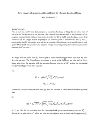 First Order Calculations on Higgs Boson To Electron-Positron Decay
Roa, Ferdinand J.P.
Author’s remarks
This is exercise number one that attempts to calculate the decay of Higgs Boson into a pair of
electron and its anti-particle, the positron. The said calculations are done to the first order of the
coupling constant in the Yukawa interaction term for the Dirac fields and the Higgs boson field
contained in the Higgs Boson Lagrangian as outlined from a rudimentary 𝑆𝑈(2) × 𝑈(1)
construction. In this interaction term, the decay considered in this exercise is manifest as we split
up the Dirac fields into positive and negative energy modes in passing from classical fields into
quantum field operators.
We begin with an initial state |𝑖⟩ that we put as a one-particle Higgs boson state that we raise
from the vacuum. The Higgs boson we assume as a real scalar field and we raise such a Higgs
boson state from the vacuum with the creation bosonic operator 𝑎†
(𝑘
⃗ ) so that the mentioned
one-particle Higgs boson state is given
(1)
|𝑖⟩ = √(2𝜋)3√2𝑃(1)
0
𝑎†
(𝑃
⃗(1))|𝑣𝑎𝑐⟩
𝑃(1)
0
= 𝑃0
(𝑃
⃗(1))
Meanwhile, we also raise our final state |𝑓⟩ from the vacuum as a two-particle electron-positron
state
(2)
|𝑓⟩ = (√(2𝜋)3)2
√2𝑘(1)
0
√2𝑘(2)
0
𝑏𝛼 ′
†
(𝑘
⃗ (2))𝑑𝛽 ′
†
(𝑘
⃗ (1))|𝑣𝑎𝑐⟩
In (2), we raise the electron state from the vacuum in Fock space with the raising operator 𝑏𝛼 ′
†
that carries a spin index 𝛼 ′, while we raise an anti-electron state with the raising operator 𝑑𝛽 ′
†
 