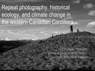Repeat photography, historical
ecology, and climate change in
the western Canadian Cordillera



                              Eric Higgs, Professor
                   School of Environmental Studies
                     University of Victoria, Canada
 