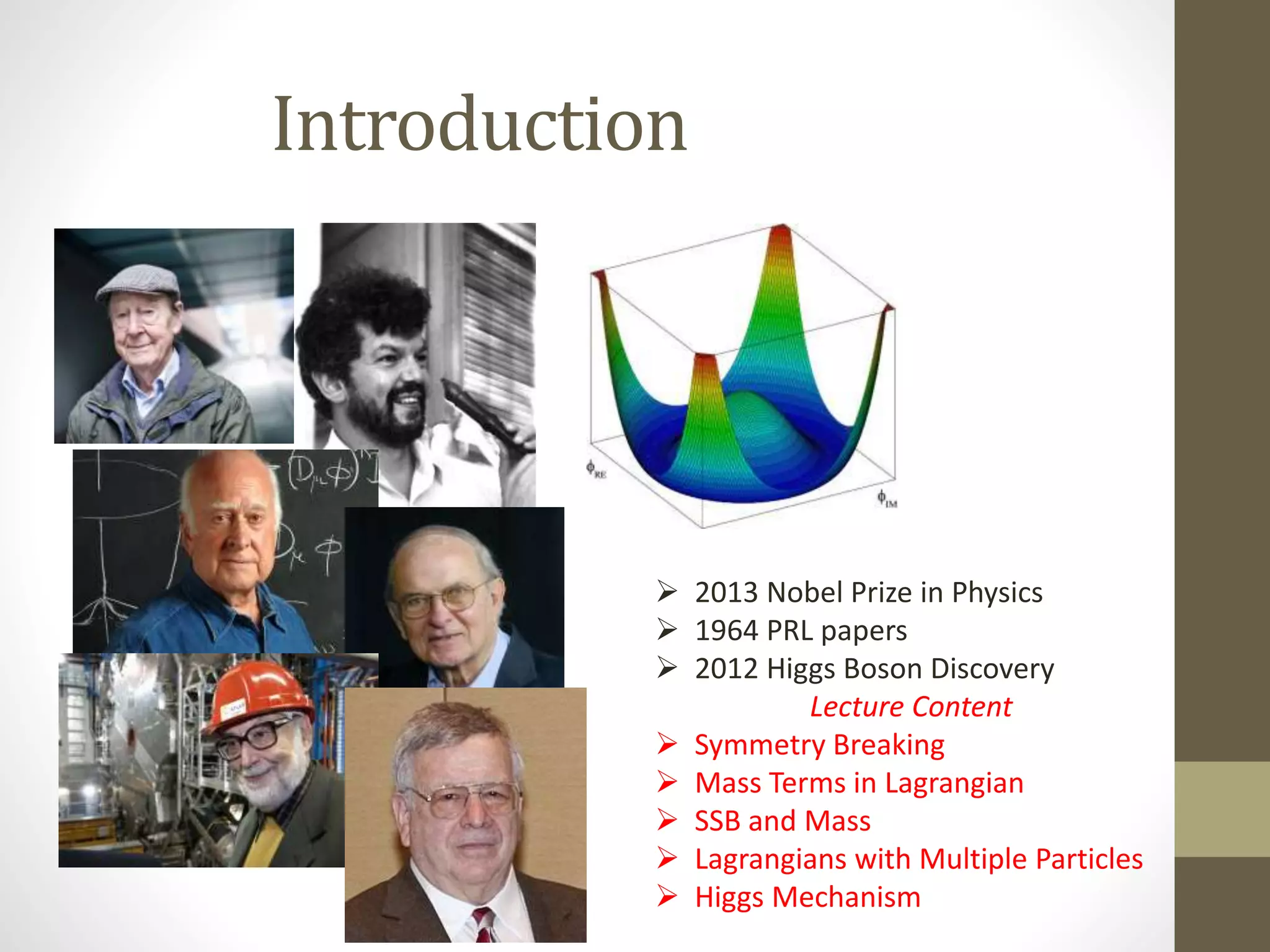 Introduction
2013 Nobel Prize in Physics
1964 PRL papers
2012 Higgs Boson Discovery
Lecture Content
Symmetry Breaking
Mass Terms in Lagrangian
SSB and Mass
Lagrangians with Multiple Particles
Higgs Mechanism