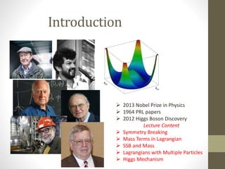 Introduction
 2013 Nobel Prize in Physics
 1964 PRL papers
 2012 Higgs Boson Discovery
Lecture Content
 Symmetry Breaking
 Mass Terms in Lagrangian
 SSB and Mass
 Lagrangians with Multiple Particles
 Higgs Mechanism
 