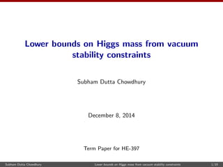 Lower bounds on Higgs mass from vacuum 
stability constraints 
Subham Dutta Chowdhury 
December 8, 2014 
Term Paper for HE-397 
Subham Dutta Chowdhury Lower bounds on Higgs mass from vacuum stability constraints 1/19 
 