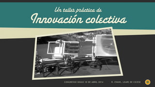Un taller práctica de
Innovación colectiva
CONGRESSO HIGGS 10 DE ABRIL 2014 R. EVANS, LEARS DE CICESE
 