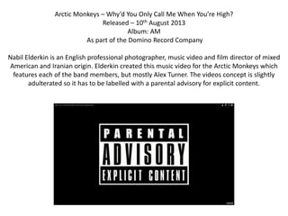 Arctic Monkeys – Why’d You Only Call Me When You’re High?
Released – 10th August 2013
Album: AM
As part of the Domino Record Company
Nabil Elderkin is an English professional photographer, music video and film director of mixed
American and Iranian origin. Elderkin created this music video for the Arctic Monkeys which
features each of the band members, but mostly Alex Turner. The videos concept is slightly
adulterated so it has to be labelled with a parental advisory for explicit content.
 