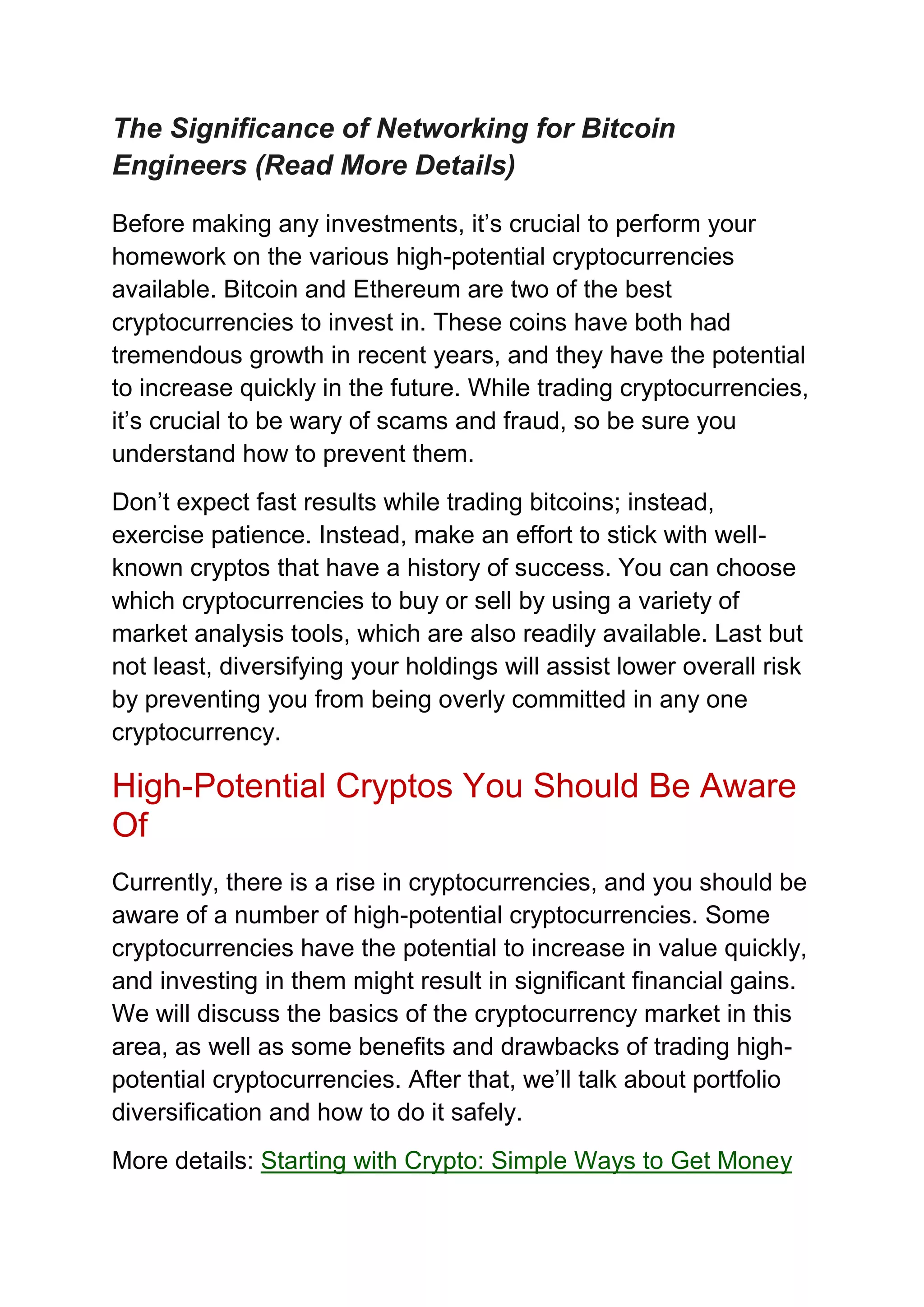 The Significance of Networking for Bitcoin
Engineers (Read More Details)
Before making any investments, it’s crucial to perform your
homework on the various high-potential cryptocurrencies
available. Bitcoin and Ethereum are two of the best
cryptocurrencies to invest in. These coins have both had
tremendous growth in recent years, and they have the potential
to increase quickly in the future. While trading cryptocurrencies,
it’s crucial to be wary of scams and fraud, so be sure you
understand how to prevent them.
Don’t expect fast results while trading bitcoins; instead,
exercise patience. Instead, make an effort to stick with well-
known cryptos that have a history of success. You can choose
which cryptocurrencies to buy or sell by using a variety of
market analysis tools, which are also readily available. Last but
not least, diversifying your holdings will assist lower overall risk
by preventing you from being overly committed in any one
cryptocurrency.
High-Potential Cryptos You Should Be Aware
Of
Currently, there is a rise in cryptocurrencies, and you should be
aware of a number of high-potential cryptocurrencies. Some
cryptocurrencies have the potential to increase in value quickly,
and investing in them might result in significant financial gains.
We will discuss the basics of the cryptocurrency market in this
area, as well as some benefits and drawbacks of trading high-
potential cryptocurrencies. After that, we’ll talk about portfolio
diversification and how to do it safely.
More details: Starting with Crypto: Simple Ways to Get Money
 
