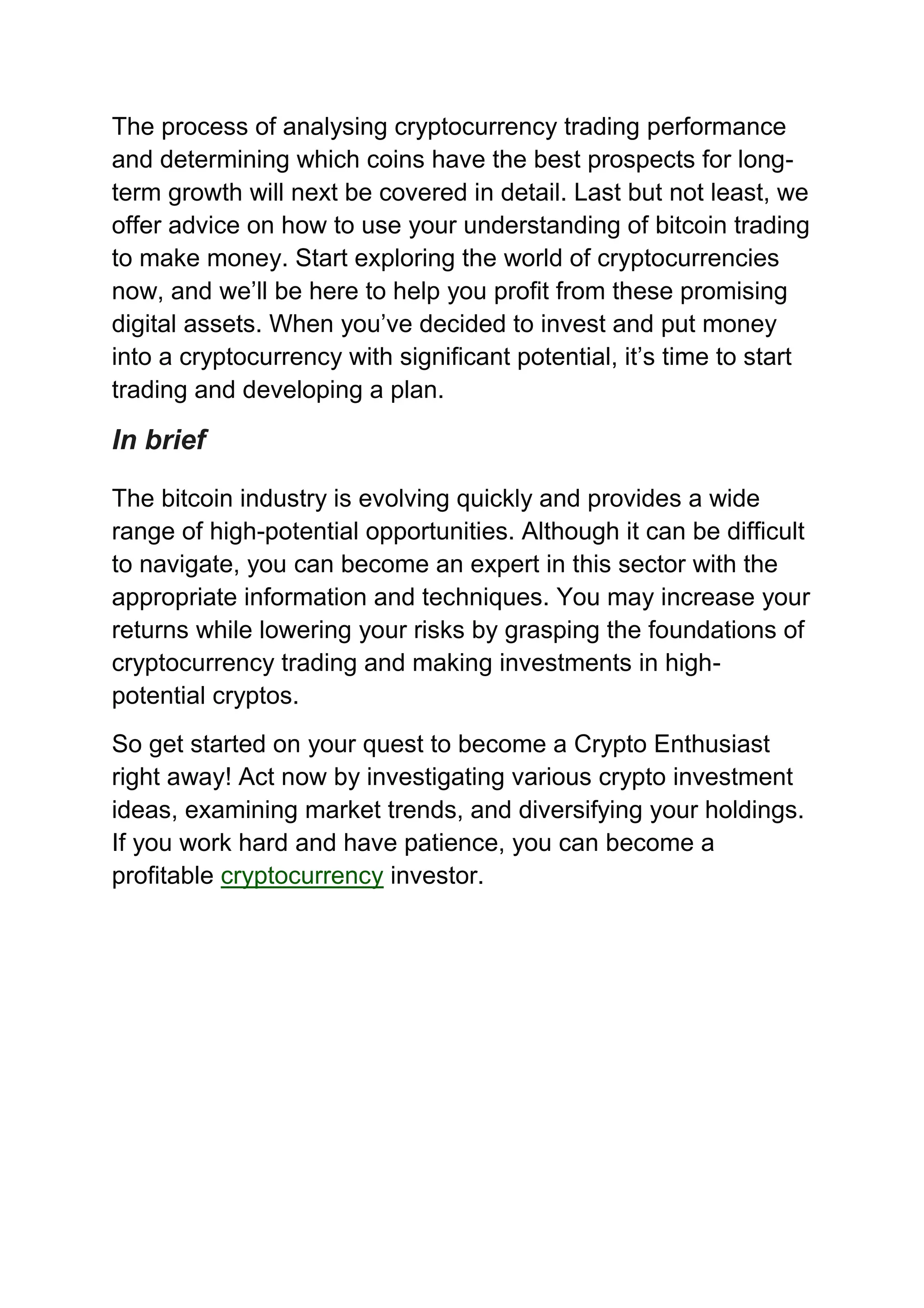 The process of analysing cryptocurrency trading performance
and determining which coins have the best prospects for long-
term growth will next be covered in detail. Last but not least, we
offer advice on how to use your understanding of bitcoin trading
to make money. Start exploring the world of cryptocurrencies
now, and we’ll be here to help you profit from these promising
digital assets. When you’ve decided to invest and put money
into a cryptocurrency with significant potential, it’s time to start
trading and developing a plan.
In brief
The bitcoin industry is evolving quickly and provides a wide
range of high-potential opportunities. Although it can be difficult
to navigate, you can become an expert in this sector with the
appropriate information and techniques. You may increase your
returns while lowering your risks by grasping the foundations of
cryptocurrency trading and making investments in high-
potential cryptos.
So get started on your quest to become a Crypto Enthusiast
right away! Act now by investigating various crypto investment
ideas, examining market trends, and diversifying your holdings.
If you work hard and have patience, you can become a
profitable cryptocurrency investor.
 