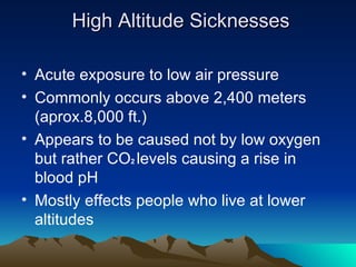 High Altitude Sicknesses Acute exposure to low air pressure Commonly occurs above 2,400 meters (aprox.8,000 ft.) Appears to be caused not by low oxygen but rather CO 2 levels causing a rise in blood pH Mostly effects people who live at lower altitudes
