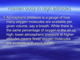 Human body in high altitudes  Atmospheric pressure is a gauge of how many oxygen molecules are available per given volume, say a breath. While there is the same percentage of oxygen in the air up high, lower atmospheric pressure at higher altitudes means fewer oxygen molecules are available with each breath.  