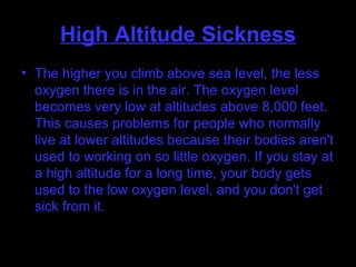 High Altitude Sickness The higher you climb above sea level, the less oxygen there is in the air. The oxygen level becomes very low at altitudes above 8,000 feet. This causes problems for people who normally live at lower altitudes because their bodies aren't used to working on so little oxygen. If you stay at a high altitude for a long time, your body gets used to the low oxygen level, and you don't get sick from it.