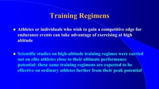 Training Regimens
 Athletes or individuals who wish to gain a competitive edge for
endurance events can take advantage of exercising at high
altitude
 Scientific studies on high-altitude training regimes were carried
out on elite athletes close to their ultimate performance
potential: these same training regimens are expected to be
effective on ordinary athletes further from their peak potential
 