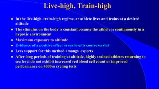 Live-high, Train-high
 In the live-high, train-high regime, an athlete lives and trains at a desired
altitude
 The stimulus on the body is constant because the athlete is continuously in a
hypoxic environment
 Maximum exposure to altitude
 Evidence of a positive effect at sea level is controversial
 Less support for this method amongst experts
 After long periods of training at altitude, highly trained athletes returning to
sea level do not exhibit increased red blood cell count or improved
performance on 4000m cycling tests
 