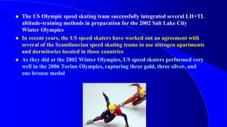  The US Olympic speed skating team successfully integrated several LH+TL
altitude-training methods in preparation for the 2002 Salt Lake City
Winter Olympics
 In recent years, the US speed skaters have worked out an agreement with
several of the Scandinavian speed skating teams to use nitrogen apartments
and dormitories located in those countries
 As they did at the 2002 Winter Olympics, US speed skaters performed very
well in the 2006 Torino Olympics, capturing three gold, three silver, and
one bronze medal
.
 