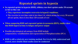 Repeated sprints in hypoxia
 In repeated sprints in hypoxia (RSH), athletes run short sprints under 30 seconds
as fast as they can
They experience incomplete recoveries in hypoxic conditions.
The exercise to rest time ratio is less than 1:4, which means for every 30 second
all out sprint, there is less than 120 seconds of rest
 When comparing RSH and repreated sprints in normoxia (RSN), studies show
that RSH improved time to fatigue and power output
 Possible physiological advantages from RSH include
compensatory vasodilatation and regeneration of Phosphocreatine (PCr)
 RSH is still a relatively new training method. For it to be fully understood and
trusted, more double blind studies must be conducted
 