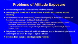Problems of Altitude Exposure
 Adverse changes in the chemical make-up of the muscles
 Loss of appetite, inhibition of muscle repair processes and excessive work of
breathing
 Altitude illnesses can dramatically reduce the capacity to be active at altitude, or
foreshorten the exposure to high altitude altogether
– Acute mountain sickness (AMS) is caused by acute exposure to low air pressure (usually
outdoors at high altitudes). It commonly occurs above 2,400 metres
– Acute mountain sickness can progress to high altitude pulmonary edema or high altitude
cerebral edema
 Dehydration, often confused with altitude sickness, occurs due to the higher rate of
water vapor lost from the lungs at higher altitudes
 Tremendous expense and logistical problems
 