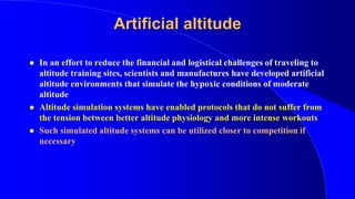 Artificial altitude
 In an effort to reduce the financial and logistical challenges of traveling to
altitude training sites, scientists and manufactures have developed artificial
altitude environments that simulate the hypoxic conditions of moderate
altitude
 Altitude simulation systems have enabled protocols that do not suffer from
the tension between better altitude physiology and more intense workouts
 Such simulated altitude systems can be utilized closer to competition if
necessary
 