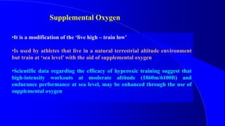 Supplemental Oxygen
•It is a modification of the ‘live high – train low’
•Is used by athletes that live in a natural terrestrial altitude environment
but train at ‘sea level’ with the aid of supplemental oxygen
•Scientific data regarding the efficacy of hyperoxic training suggest that
high-intensity workouts at moderate altitude (1860m/6100ft) and
endurance performance at sea level, may be enhanced through the use of
supplemental oxygen
 