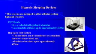 Hypoxic Sleeping Devices
• This systems are designed to allow athletes to sleep
high and train low
CAT Hatch
• It is a cylindrical hypobaric chamber
• Can simulate altitudes up to approximately 4575m
Hypoxico Tent System
• This modality can be installed over a standard
double or queen-sized bed.
• simulates elevations up to approximately
4270m
 