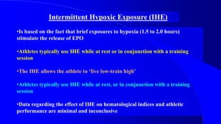 Intermittent Hypoxic Exposure (IHE)
•Is based on the fact that brief exposures to hypoxia (1.5 to 2.0 hours)
stimulate the release of EPO
•Athletes typically use IHE while at rest or in conjunction with a training
session
•The IHE allows the athlete to ‘live low-train high’
•Athletes typically use IHE while at rest, or in conjunction with a training
session
•Data regarding the effect of IHE on hematological indices and athletic
performance are minimal and inconclusive
 