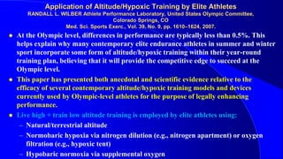 Application of Altitude/Hypoxic Training by Elite Athletes
RANDALL L. WILBER Athlete Performance Laboratory, United States Olympic Committee,
Colorado Springs, CO
Med. Sci. Sports Exerc., Vol. 39, No. 9, pp. 1610–1624, 2007.
 At the Olympic level, differences in performance are typically less than 0.5%. This
helps explain why many contemporary elite endurance athletes in summer and winter
sport incorporate some form of altitude/hypoxic training within their year-round
training plan, believing that it will provide the competitive edge to succeed at the
Olympic level.
 This paper has presented both anecdotal and scientific evidence relative to the
efficacy of several contemporary altitude/hypoxic training models and devices
currently used by Olympic-level athletes for the purpose of legally enhancing
performance.
 Live high + train low altitude training is employed by elite athletes using:
– Natural/terrestrial altitude
– Normobaric hypoxia via nitrogen dilution (e.g., nitrogen apartment) or oxygen
filtration (e.g., hypoxic tent)
– Hypobaric normoxia via supplemental oxygen
 