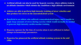  Artificial altitude can also be used for hypoxic exercise, where athletes train in
an altitude simulator which mimics the conditions a high altitude environment
 Athletes are able to perform high intensity training at lower velocities and
thus produce less stress on the musculoskeletal system
 Beneficial to an athlete who suffered a musculoskeletal injury and is unable to
apply large amounts of stress during exercise which would normally be needed
to generate high intensity cardiovascular training
 Hypoxia exposure for the time of exercise alone is not sufficient to induce
changes in hematologic parameters
 Hypoxico Inc pioneered the artificial altitude training systems in the mid
1990s
 