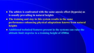  The athlete is confronted with the same anoxic effect (hypoxia) as
is usually prevailing in natural heights
 The training and stay in this system results in the same
performance enhancing physical adaptations known from natural
heights
 Additional technical features present in the systems can raise the
altitude limit stepwise to a training height of 4500m
 
